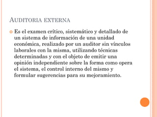 AUDITORIA EXTERNA


Es el examen crítico, sistemático y detallado de
un sistema de información de una unidad
económica, realizado por un auditor sin vínculos
laborales con la misma, utilizando técnicas
determinadas y con el objeto de emitir una
opinión independiente sobre la forma como opera
el sistema, el control interno del mismo y
formular sugerencias para su mejoramiento.

 