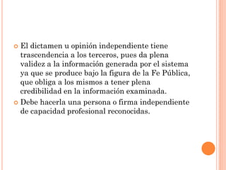 El dictamen u opinión independiente tiene
trascendencia a los terceros, pues da plena
validez a la información generada por el sistema
ya que se produce bajo la figura de la Fe Pública,
que obliga a los mismos a tener plena
credibilidad en la información examinada.
 Debe hacerla una persona o firma independiente
de capacidad profesional reconocidas.


 