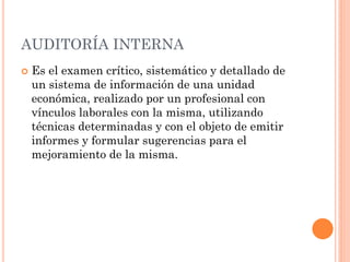 AUDITORÍA INTERNA


Es el examen crítico, sistemático y detallado de
un sistema de información de una unidad
económica, realizado por un profesional con
vínculos laborales con la misma, utilizando
técnicas determinadas y con el objeto de emitir
informes y formular sugerencias para el
mejoramiento de la misma.

 