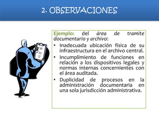 2. OBSERVACIONES
Ejemplo: del área de tramite
documentario y archivo:
• Inadecuada ubicación física de su
infraestructura en el archivo central.
• Incumplimiento de funciones en
relación a los dispositivos legales y
normas internas concernientes con
el área auditada.
• Duplicidad de procesos en la
administración documentaria en
una sola jurisdicción administrativa.

 