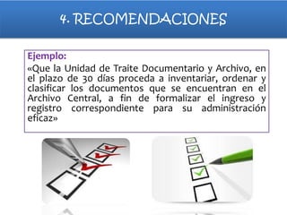 4. RECOMENDACIONES
Ejemplo:
«Que la Unidad de Traite Documentario y Archivo, en
el plazo de 30 días proceda a inventariar, ordenar y
clasificar los documentos que se encuentran en el
Archivo Central, a fin de formalizar el ingreso y
registro correspondiente para su administración
eficaz»

 