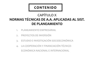 CONTENIDO
CAPÍTULO X
NORMAS TÉCNICAS DE A.A. APLICADAS AL SIST.
DE PLANEAMIENTO
1.

PLANEAMIENTO EMPRESARIAL

2.

PROYECTOS DE INVERSIÓN

3.

ESTUDIO E INVESTIGACIÓN SOCIOECONÓMICA

4.

LA COOPERACIÓN Y FINANCIACIÓN TÉCNICOECONÓMICA NACIONAL E INTERNACIONAL

 