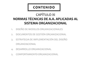 CONTENIDO
CAPÍTULO XI
NORMAS TÉCNICAS DE A.A. APLICADAS AL
SISTEMA ORGANIZACIONAL
1.

DISEÑO DE MODELOS ORGANIZACIONALES

2.

DOCUMENTOS DE GESTIÓN ORGANIZACIONAL

3.

ESTRATEGIA DE IMPLEMENTACIÓN DEL DISEÑO
ORGANZIACIONAL

4.

DESARROLLO ORGANIZACIONAL

5.

COMPORTAMIENTO ORGANIZACIONAL

 