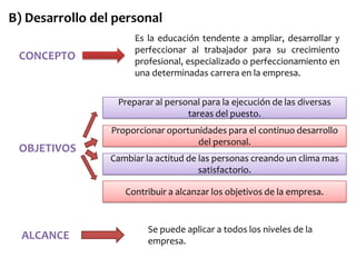 B) Desarrollo del personal
CONCEPTO

Es la educación tendente a ampliar, desarrollar y
perfeccionar al trabajador para su crecimiento
profesional, especializado o perfeccionamiento en
una determinadas carrera en la empresa.
Preparar al personal para la ejecución de las diversas
tareas del puesto.

OBJETIVOS

Proporcionar oportunidades para el continuo desarrollo
del personal.
Cambiar la actitud de las personas creando un clima mas
satisfactorio.
Contribuir a alcanzar los objetivos de la empresa.

ALCANCE

Se puede aplicar a todos los niveles de la
empresa.

 