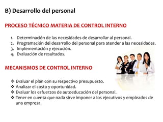 B) Desarrollo del personal
PROCESO TÉCNICO MATERIA DE CONTROL INTERNO
1.
2.
3.
4.

Determinación de las necesidades de desarrollar al personal.
Programación del desarrollo del personal para atender a las necesidades.
Implementación y ejecución.
Evaluación de resultados.

MECANISMOS DE CONTROL INTERNO
 Evaluar el plan con su respectivo presupuesto.
 Analizar el costo y oportunidad.
 Evaluar los esfuerzos de autoeducación del personal.
 Tener en cuenta que nada sirve imponer a los ejecutivos y empleados de
una empresa.

 