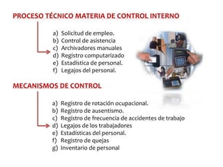 PROCESO TÉCNICO MATERIA DE CONTROL INTERNO
a)
b)
c)
d)
e)
f)

Solicitud de empleo.
Control de asistencia
Archivadores manuales
Registro computarizado
Estadística de personal.
Legajos del personal.

MECANISMOS DE CONTROL
a)
b)
c)
d)
e)
f)
g)

Registro de rotación ocupacional.
Registro de ausentismo.
Registro de frecuencia de accidentes de trabajo
Legajos de los trabajadores
Estadísticas del personal.
Registro de quejas
Inventario de personal

 
