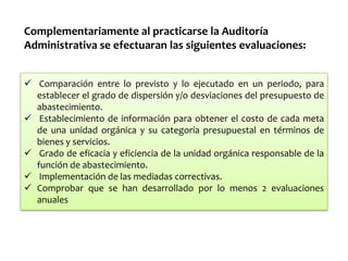 Complementariamente al practicarse la Auditoría
Administrativa se efectuaran las siguientes evaluaciones:
 Comparación entre lo previsto y lo ejecutado en un periodo, para
establecer el grado de dispersión y/o desviaciones del presupuesto de
abastecimiento.
 Establecimiento de información para obtener el costo de cada meta
de una unidad orgánica y su categoría presupuestal en términos de
bienes y servicios.
 Grado de eficacia y eficiencia de la unidad orgánica responsable de la
función de abastecimiento.
 Implementación de las mediadas correctivas.
 Comprobar que se han desarrollado por lo menos 2 evaluaciones
anuales

 