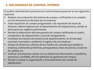 El auditor administrativo practicara el control interno posterior en los siguientes
aspectos:
 Realizar una evaluación del sistema de compra, verificando si se cumplen
con los lineamientos dictados por la empresa
 Toda requisición de compra programada o de reposición de stock de
almacén, deberá ingresar por el departamento de adquisiciones, donde se
efectuaran los registros pertinentes.
 Revisar la elaboración del presupuesto de compra verificando el cuadro
comparativo de adquisiciones y acta de otorgamiento
 Constatar las fuentes de existencia de abastecimiento en el mercado
nacional y extranjero, mediante el registro de proveedores.
 Evaluar la eficiencia y eficacia de los medios de consulta que emplea la
empresa, solicitando proformas, presupuestos, listas de precios, muestras
de calidad, etc.
 Verificar si la empresa cuenta con un sistema de información y estadística,
oportuna y confiable, afín de optimizar las gestiones de compra.
 Revisar y evaluar la organización y funcionamiento del comité de
adjudicación

 
