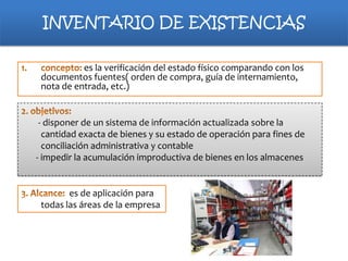 INVENTARIO DE EXISTENCIAS
es la verificación del estado físico comparando con los
documentos fuentes( orden de compra, guía de internamiento,
nota de entrada, etc.)

- disponer de un sistema de información actualizada sobre la
cantidad exacta de bienes y su estado de operación para fines de
conciliación administrativa y contable
- impedir la acumulación improductiva de bienes en los almacenes

es de aplicación para
todas las áreas de la empresa

 