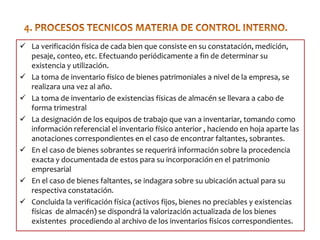  La verificación física de cada bien que consiste en su constatación, medición,
pesaje, conteo, etc. Efectuando periódicamente a fin de determinar su
existencia y utilización.
 La toma de inventario físico de bienes patrimoniales a nivel de la empresa, se
realizara una vez al año.
 La toma de inventario de existencias físicas de almacén se llevara a cabo de
forma trimestral
 La designación de los equipos de trabajo que van a inventariar, tomando como
información referencial el inventario físico anterior , haciendo en hoja aparte las
anotaciones correspondientes en el caso de encontrar faltantes, sobrantes.
 En el caso de bienes sobrantes se requerirá información sobre la procedencia
exacta y documentada de estos para su incorporación en el patrimonio
empresarial
 En el caso de bienes faltantes, se indagara sobre su ubicación actual para su
respectiva constatación.
 Concluida la verificación física (activos fijos, bienes no preciables y existencias
físicas de almacén) se dispondrá la valorización actualizada de los bienes
existentes procediendo al archivo de los inventarios fisicos correspondientes.

 