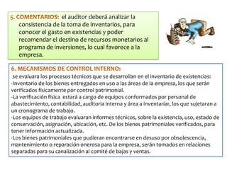 el auditor deberá analizar la
consistencia de la toma de inventarios, para
conocer el gasto en existencias y poder
recomendar el destino de recursos monetarios al
programa de inversiones, lo cual favorece a la
empresa.
se evaluara los procesos técnicos que se desarrollan en el inventario de existencias:
-Inventario de los bienes entregados en uso a las áreas de la empresa, los que serán
verificados físicamente por control patrimonial.
-La verificación física estará a cargo de equipos conformados por personal de
abastecimiento, contabilidad, auditoria interna y área a inventariar, los que sujetaran a
un cronograma de trabajo.
-Los equipos de trabajo evaluaran informes técnicos, sobre la existencia, uso, estado de
conservación, asignación, ubicación, etc. De los bienes patrimoniales verificados, para
tener información actualizada.
-Los bienes patrimoniales que pudieran encontrarse en desuso por obsolescencia,
mantenimiento o reparación onerosa para la empresa, serán tomados en relaciones
separadas para su canalización al comité de bajas y ventas.

 