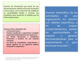 Examen de información por parte de una
tercera persona, distinta de la que la preparó
y del usuario, con la intención de establecer
su razonabilidad dando a conocer sus
resultados para aumentar la utilidad que tal
información posee.1

Examen crítico y sistemático de:
• La dirección interna
• Estados expedientes y operaciones contables
preparados anticipadamente por la gerencia.
• Los demás documentos y expedientes
financieros y jurídicos de una empresa
comercial.
• Los libros de contabilidad, comprobantes y
demás registros de un organismo público,
institución o corporación.2

1. Carlos Slosse y otros. Auditoría un nuevo enfoque empresarial. 1990.
2. Flavio Palomino D. La Auditoría en la gestión empresarial. 1992.
3. Donald Taylor. Auditoría. 1994.

Examen sistemático de las
actividades
de
una
organización en relación
con objetos específicos, a
fin
de
evaluar
comportamientos, señalar
las
oportunidades
de
mejorar
y
generar
recomendaciones para el
mejoramiento
o
para
favorecer la acción. 3

 