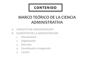 CONTENIDO

MARCO TEÓRICO DE LA CIENCIA
ADMINISTRATIVA
A. CONCEPTO DE ADMINISTRACIÓN
B. ELEMENTOS DE LA ADMINISTRACIÓN
1. Planeamiento
2. Organización
3. Dirección
4. Coordinación e integración
5. Control

 