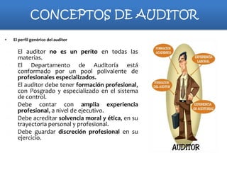 CONCEPTOS DE AUDITOR
•

a)
b)

c)
d)
e)
f)

El perfil genérico del auditor

El auditor no es un perito en todas las
materias.
El Departamento de Auditoría está
conformado por un pool polivalente de
profesionales especializados.
El auditor debe tener formación profesional,
con Posgrado y especializado en el sistema
de control.
Debe contar con amplia experiencia
profesional, a nivel de ejecutivo.
Debe acreditar solvencia moral y ética, en su
trayectoria personal y profesional.
Debe guardar discreción profesional en su
ejercicio.

 