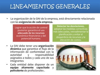 LINEAMIENTOS GENERALES
• La organización de la OAI de la empresa, está directamente relacionada
con las exigencias de cada empresa.
Lograr que la acción de control
posterior garantice el uso
adecuado de los recursos
económico-financieros y del
potencial humano.

Detectar las desviaciones,
adoptar las medidas correctivas
más adecuadas, retroalimentar la
planificación y evitar el
desperdicio de recursos y la
elevación de costos.

• La OAI debe tener una organización
dinámica que garantice el flujo de la
información de conformidad con la
autoridad
y
responsabilidad
asignados a todos y cada uno de sus
integrantes
• Cada entidad debe disponer de un
equipo altamente capacitado y
polivalente de profesionales .

 