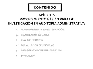 CONTENIDO
CAPÍTULO VI
PROCEDIMIENTO BÁSICO PARA LA
INVESTIGACIÓN EN AUDITORÍA ADMINISTRATIVA
1.

PLANEAMIENTO DE LA INVESTIGACIÓN

2.

RECOPILACIÓN DE DATOS

3.

ANÁLISIS DE DATOS

4.

FORMULACIÓN DEL INFORME

5.

IMPLEMENTACIÓN E IMPLANTACIÓN

6. EVALUACIÓN

 