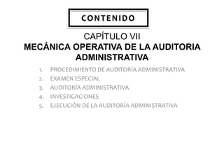 CONTENIDO
CAPÍTULO VII
MECÁNICA OPERATIVA DE LA AUDITORIA
ADMINISTRATIVA
1.
2.
3.
4.
5.

PROCEDIMIENTO DE AUDITORÍA ADMINISTRATIVA
EXAMEN ESPECIAL
AUDITORÍA ADMINISTRATIVA
INVESTIGACIONES
EJECUCIÓN DE LA AUDITORÍA ADMINISTRATIVA

 