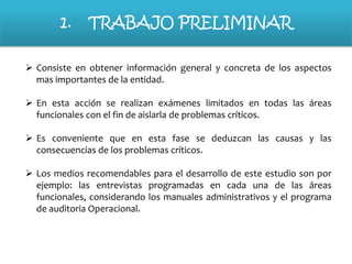 1.

TRABAJO PRELIMINAR

 Consiste en obtener información general y concreta de los aspectos
mas importantes de la entidad.
 En esta acción se realizan exámenes limitados en todas las áreas
funcionales con el fin de aislarla de problemas críticos.
 Es conveniente que en esta fase se deduzcan las causas y las
consecuencias de los problemas críticos.
 Los medios recomendables para el desarrollo de este estudio son por
ejemplo: las entrevistas programadas en cada una de las áreas
funcionales, considerando los manuales administrativos y el programa
de auditoria Operacional.

 