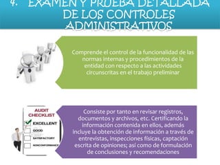 4.

EXAMEN Y PRUEBA DETALLADA
DE LOS CONTROLES
ADMINISTRATIVOS
Comprende el control de la funcionalidad de las
normas internas y procedimientos de la
entidad con respecto a las actividades
circunscritas en el trabajo preliminar

Consiste por tanto en revisar registros,
documentos y archivos, etc. Certificando la
información contenida en ellos, además
incluye la obtención de información a través de
entrevistas, inspecciones físicas, captación
escrita de opiniones; así como de formulación
de conclusiones y recomendaciones

 