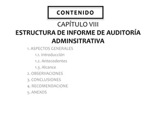 CONTENIDO

CAPÍTULO VIII
ESTRUCTURA DE INFORME DE AUDITORÍA
ADMINSITRATIVA
1. ASPECTOS GENERALES
1.1. Introducción
1.2. Antecedentes
1.3. Alcance
2. OBSERVACIONES
3. CONCLUSIONES
4. RECOMENDACIONE
5. ANEXOS

 