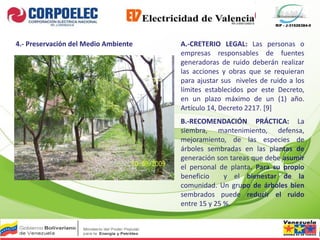 RIF - J-31526384-0
4.- Preservación del Medio Ambiente A.-CRETERIO LEGAL: Las personas o
empresas responsables de fuentes
generadoras de ruido deberán realizar
las acciones y obras que se requieran
para ajustar sus niveles de ruido a los
límites establecidos por este Decreto,
en un plazo máximo de un (1) año.
Artículo 14, Decreto 2217. [9]
B.-RECOMENDACIÓN PRÁCTICA: La
siembra, mantenimiento, defensa,
mejoramiento, de las especies de
árboles sembradas en las plantas de
generación son tareas que debe asumir
el personal de planta. Para su propio
beneficio y el bienestar de la
comunidad. Un grupo de árboles bien
sembrados puede reducir el ruido
entre 15 y 25 %.
 