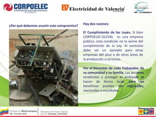 RIF - J-31526384-0
¿Por qué debemos asumir este compromiso?
Hay dos razones:
El Cumplimiento de las Leyes. Si bien
CORPOELEC-ELEVAL es una empresa
pública, esta condición no la exime del
cumplimiento de la Ley. Al contrario
debe ser un ejemplo para otras
empresas del área o de otras áreas de
la producción o servicios.
Por el bienestar de cada Trabajador, de
su comunidad y su familia. Las acciones
tendientes a proteger el ambiente se
hacen de forma local, pero los
beneficios pueden ser regionales,
nacionales o mundiales
 