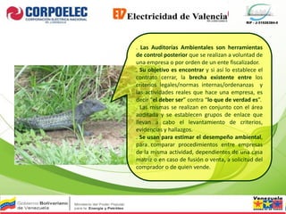RIF - J-31526384-0
. Las Auditorías Ambientales son herramientas
de control posterior que se realizan a voluntad de
una empresa o por orden de un ente fiscalizador.
. Su objetivo es encontrar y si así lo establece el
contrato cerrar, la brecha existente entre los
criterios legales/normas internas/ordenanzas y
las actividades reales que hace una empresa, es
decir “el deber ser” contra “lo que de verdad es”.
. Las mismas se realizan en conjunto con el área
auditada y se establecen grupos de enlace que
llevan a cabo el levantamiento de criterios,
evidencias y hallazgos.
. Se usan para estimar el desempeño ambiental,
para comparar procedimientos entre empresas
de la misma actividad, dependientes de una casa
matriz o en caso de fusión o venta, a solicitud del
comprador o de quien vende.
 