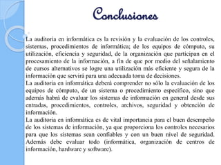 Conclusiones
La auditoria en informática es la revisión y la evaluación de los controles,
sistemas, procedimientos de informática; de los equipos de cómputo, su
utilización, eficiencia y seguridad, de la organización que participan en el
procesamiento de la información, a fin de que por medio del señalamiento
de cursos alternativos se logre una utilización más eficiente y segura de la
información que servirá para una adecuada toma de decisiones.
La auditoria en informática deberá comprender no sólo la evaluación de los
equipos de cómputo, de un sistema o procedimiento específico, sino que
además habrá de evaluar los sistemas de información en general desde sus
entradas, procedimientos, controles, archivos, seguridad y obtención de
información.
La auditoria en informática es de vital importancia para el buen desempeño
de los sistemas de información, ya que proporciona los controles necesarios
para que los sistemas sean confiables y con un buen nivel de seguridad.
Además debe evaluar todo (informática, organización de centros de
información, hardware y software).
 