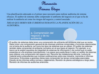 Planeación
Primera Etapa
Una planificación adecuada es el primer paso necesario para realizar auditorías de sistema
eficaces. El auditor de sistemas debe comprender el ambiente del negocio en el que se ha de
realizar la auditoría así como los riesgos del negocio y control asociado.
ÁREAS QUE DEBEN SER CUBIERTAS DURANTE LA PLANIFICACIÓN DE LA
AUDITORÍA:
• El auditor de sistemas debe tener una comprensión de suficiente del ambiente total que se revisa.
Debe incluir una comprensión general de las diversas prácticas comerciales y funciones relacionadas
con el tema de la auditoría, así como los tipos de sistemas que se utilizan. El auditor de sistemas
también debe comprender el ambiente normativo en el que opera el negocio. Por ejemplo, a un
banco se le exigirá requisitos de integridad de sistemas de información y de control que no están
presentes en una empresa manufacturera. Los pasos que puede llevar a cabo un auditor de sistemas
para obtener una comprensión del negocio son: Recorrer las instalaciones del ente. Lectura de
material sobre antecedentes que incluyan publicaciones sobre esa industria, memorias e informes
financieros. Entrevistas a gerentes claves para comprender los temas comerciales esenciales.
Estudio de los informes sobre normas o reglamentos. Revisión de planes estratégicos a largo plazo.
Revisión de informes de auditorías anteriores.
a. Comprensión del
negocio y de su
ambiente .
 