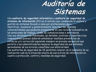 Auditoría de
Sistemas
Una auditoría de seguridad informática o auditoría de seguridad de
sistemas de información (SI) es el estudio que comprende el análisis y
gestión de sistemas llevado a cabo por profesionales para
identificar, enumerar y posteriormente describir las diversas
vulnerabilidades que pudieran presentarse en una revisión exhaustiva de
las estaciones de trabajo, redes de comunicaciones o servidores.
Una vez obtenidos los resultados, se detallan, archivan y reportan a los
responsables quienes deberán establecer medidas preventivas de
refuerzo y/o corrección siguiendo siempre un proceso secuencial que
permita a los administradores mejorar la seguridad de sus sistemas
aprendiendo de los errores cometidos con anterioridad.
Las auditorías de seguridad de SI permiten conocer en el momento de su
realización cuál es la situación exacta de sus activos de información en
cuanto a protección, control y medidas de seguridad.
 