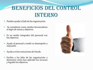 BENEFICIOS DEL CONTROL
                INTERNO
 Pueden ayudar al Jefe de las organización.

    Se consideran como medios favorecedores
    al logro de metas y objetivos.

 Es un medio integrador del personal con
    los objetivos.

 Ayuda al personal a medir su desempeño y
    mejorarlo.

 Ayuda a evitar tentaciones de fraude.

 Facilita a los Jefes de las organización a
    demostrar cómo han aplicado los recursos
    y logrado los objetivos.
 