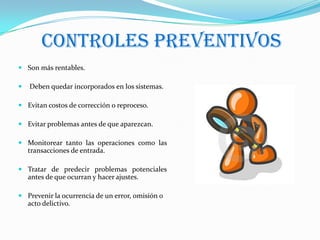 CONTROLES PREVENTIVOS
 Son más rentables.

   Deben quedar incorporados en los sistemas.

 Evitan costos de corrección o reproceso.

 Evitar problemas antes de que aparezcan.

 Monitorear tanto las operaciones como las
  transacciones de entrada.

 Tratar de predecir problemas potenciales
  antes de que ocurran y hacer ajustes.

 Prevenir la ocurrencia de un error, omisión o
  acto delictivo.
 