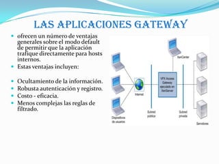 Las aplicaciones gateway
 ofrecen un número de ventajas
  generales sobre el modo default
  de permitir que la aplicación
  trafique directamente para hosts
  internos.
 Estas ventajas incluyen:

   Ocultamiento de la información.
   Robusta autenticación y registro.
   Costo - eficacia.
   Menos complejas las reglas de
    filtrado.
 