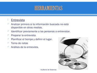  Entrevista
 Analizar primero si la información buscada no está
disponible en otros medios.
 Identificar previamente a las personas a entrevistar.
 Preparar la entrevista.
 Planificar el tiempo y definir el lugar.
 Toma de notas
 Análisis de la entrevista.
Auditoría de Sistemas
 