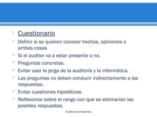  Cuestionario
 Definir si se quieren conocer hechos, opiniones o
ambas cosas
 Si el auditor va a estar presente o no.
 Preguntas concretas.
 Evitar usar la jerga de la auditoría y la informática.
 Las preguntas no deben conducir indirectamente a las
respuestas.
 Evitar cuestiones hipotéticas.
 Reflexionar sobre el rango con que se estimarían las
posibles respuestas.
Auditoría de Sistemas
 