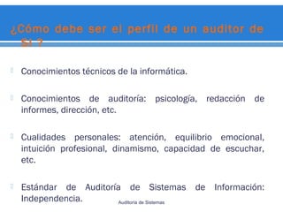¿Cómo debe ser el perfil de un auditor de
SI ?
 Conocimientos técnicos de la informática.
 Conocimientos de auditoría: psicología, redacción de
informes, dirección, etc.
 Cualidades personales: atención, equilibrio emocional,
intuición profesional, dinamismo, capacidad de escuchar,
etc.
 Estándar de Auditoría de Sistemas de Información:
Independencia. Auditoría de Sistemas
 