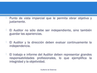  Punto de vista imparcial que le permita obrar objetiva y
justamente.
 El Auditor no sólo debe ser independiente, sino también
guardar las apariencias.
 El Auditor y la dirección deben evaluar continuamente la
independencia.
 El trabajo e informe del Auditor deben representar grandes
responsabilidades profesionales, lo que ejemplifica la
integridad y la objetividad.
Auditoría de Sistemas
 