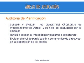 Auditoría de Planificación
- Conocer y evaluar los planes del CPD(Centro de
Procesamiento de Datos) y su nivel de integración con la
empresa
- Revisión de planes informáticos y desarrollo de software
- Evaluar el nivel de participación y compromiso de directivos
en la elaboración de los planes
Auditoría de Sistemas
 