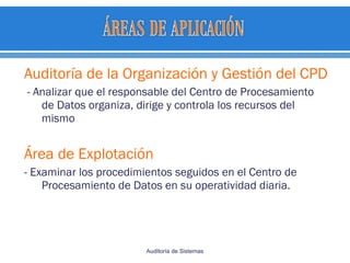 Auditoría de la Organización y Gestión del CPD
- Analizar que el responsable del Centro de Procesamiento
de Datos organiza, dirige y controla los recursos del
mismo
Área de Explotación
- Examinar los procedimientos seguidos en el Centro de
Procesamiento de Datos en su operatividad diaria.
Auditoría de Sistemas
 