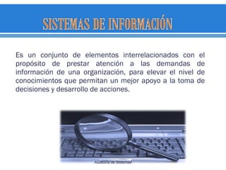 Es un conjunto de elementos interrelacionados con el
propósito de prestar atención a las demandas de
información de una organización, para elevar el nivel de
conocimientos que permitan un mejor apoyo a la toma de
decisiones y desarrollo de acciones.
Auditoría de Sistemas
 