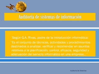 
Según G.A. Rivas, padre de la introducción informática:
¨Es el conjunto de técnicas, actividades y procedimientos
destinados a analizar, verificar y recomendar en asuntos
relativos a la planificación, control, eficacia, seguridad y
adecuación del servicio informático en una empresa…¨
Auditoría de Sistemas
 