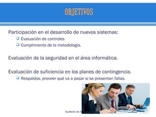 Participación en el desarrollo de nuevos sistemas:
 Evaluación de controles
 Cumplimiento de la metodología.
Evaluación de la seguridad en el área informática.
Evaluación de suficiencia en los planes de contingencia.
 Respaldos, proveer qué va a pasar si se presentan fallas.
 
Auditoría de Sistemas
 
