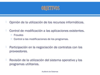  Opinión de la utilización de los recursos informáticos.
 Control de modificación a las aplicaciones existentes.
o Fraudes
o Control a las modificaciones de los programas.
 Participación en la negociación de contratos con los
proveedores.
 Revisión de la utilización del sistema operativo y los
programas utilitarios.
Auditoría de Sistemas
 