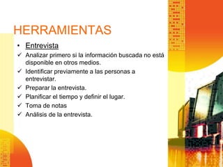 HERRAMIENTAS
• Entrevista
 Analizar primero si la información buscada no está
disponible en otros medios.
 Identificar previamente a las personas a
entrevistar.
 Preparar la entrevista.
 Planificar el tiempo y definir el lugar.
 Toma de notas
 Análisis de la entrevista.
 