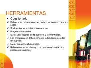 HERRAMIENTAS
• Cuestionario
 Definir si se quieren conocer hechos, opiniones o ambas
cosas
 Si el auditor va a estar presente o no.
 Preguntas concretas.
 Evitar usar la jerga de la auditoría y la informática.
 Las preguntas no deben conducir indirectamente a las
respuestas.
 Evitar cuestiones hipotéticas.
 Reflexionar sobre el rango con que se estimarían las
posibles respuestas.
 