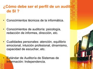 ¿Cómo debe ser el perfil de un auditor
de SI ?
• Conocimientos técnicos de la informática.
• Conocimientos de auditoría: psicología,
redacción de informes, dirección, etc.
• Cualidades personales: atención, equilibrio
emocional, intuición profesional, dinamismo,
capacidad de escuchar, etc.
• Estándar de Auditoría de Sistemas de
Información: Independencia.
 