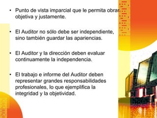 • Punto de vista imparcial que le permita obrar
objetiva y justamente.
• El Auditor no sólo debe ser independiente,
sino también guardar las apariencias.
• El Auditor y la dirección deben evaluar
continuamente la independencia.
• El trabajo e informe del Auditor deben
representar grandes responsabilidades
profesionales, lo que ejemplifica la
integridad y la objetividad.
 