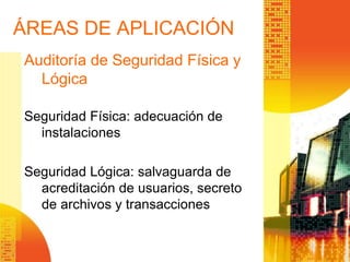 ÁREAS DE APLICACIÓN
Auditoría de Seguridad Física y
Lógica
Seguridad Física: adecuación de
instalaciones
Seguridad Lógica: salvaguarda de
acreditación de usuarios, secreto
de archivos y transacciones
 