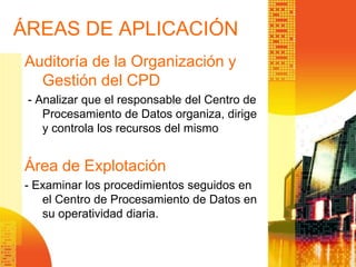 ÁREAS DE APLICACIÓN
Auditoría de la Organización y
Gestión del CPD
- Analizar que el responsable del Centro de
Procesamiento de Datos organiza, dirige
y controla los recursos del mismo
Área de Explotación
- Examinar los procedimientos seguidos en
el Centro de Procesamiento de Datos en
su operatividad diaria.
 