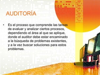 AUDITORÍA
• Es el proceso que comprende las tareas
de evaluar y analizar ciertos procesos,
dependiendo el área al que se aplique,
donde el auditor debe estar encaminado
a la búsqueda de problemas existentes,
y a la vez buscar soluciones para estos
problemas.
 